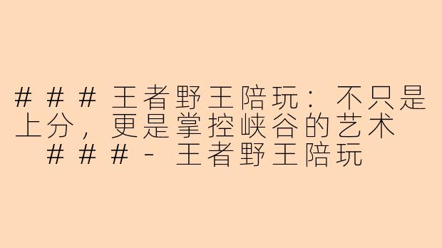 ###王者野王陪玩:不只是上分,更是掌控峡谷的艺术
###-王者野王陪玩