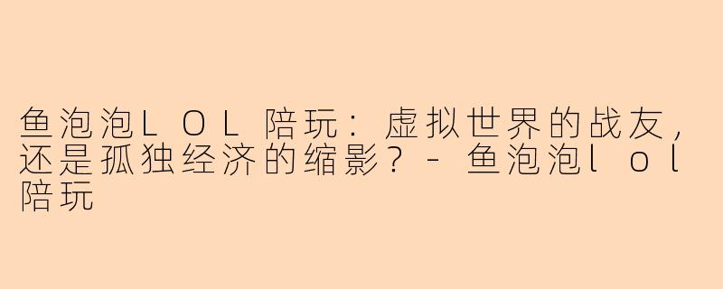 鱼泡泡LOL陪玩:虚拟世界的战友,还是孤独经济的缩影?-鱼泡泡lol陪玩