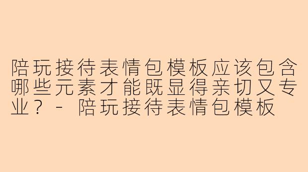 陪玩接待表情包模板应该包含哪些元素才能既显得亲切又专业？-陪玩接待表情包模板