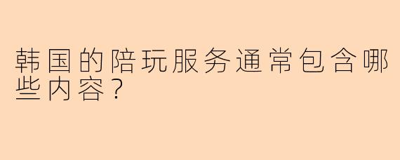 韩国的陪玩服务通常包含哪些内容?