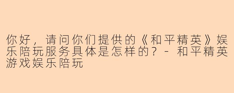 你好，请问你们提供的《和平精英》娱乐陪玩服务具体是怎样的？-和平精英游戏娱乐陪玩