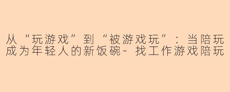 从“玩游戏”到“被游戏玩”:当陪玩成为年轻人的新饭碗-找工作游戏陪玩