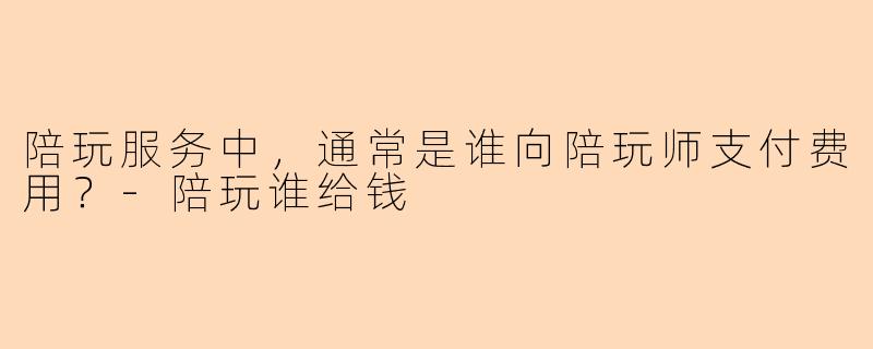 陪玩服务中，通常是谁向陪玩师支付费用？-陪玩谁给钱
