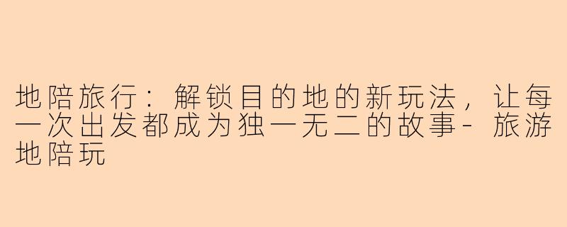 地陪旅行:解锁目的地的新玩法,让每一次出发都成为独一无二的故事-旅游地陪玩