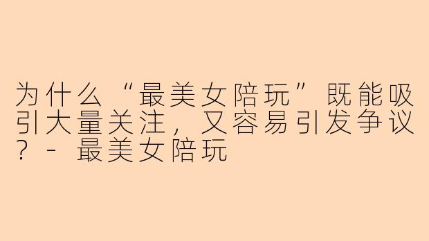 为什么“最美女陪玩”既能吸引大量关注,又容易引发争议?-最美女陪玩