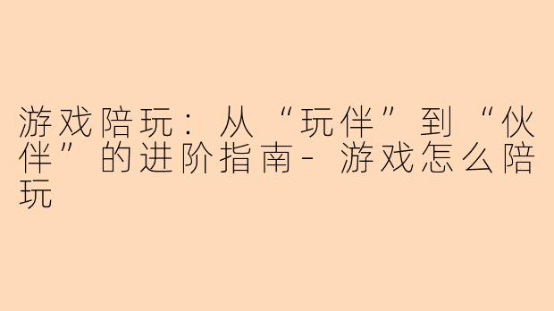 游戏陪玩：从“玩伴”到“伙伴”的进阶指南-游戏怎么陪玩