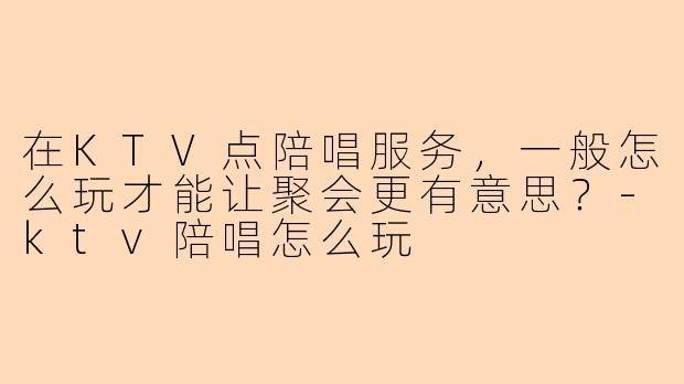 在KTV点陪唱服务,一般怎么玩才能让聚会更有意思?-ktv陪唱怎么玩