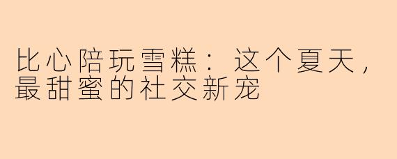 比心陪玩雪糕：这个夏天，最甜蜜的社交新宠