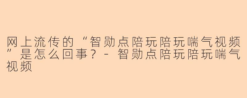 网上流传的“智勋点陪玩陪玩喘气视频”是怎么回事？-智勋点陪玩陪玩喘气视频