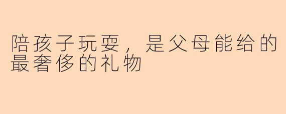 陪孩子玩耍,是父母能给的最奢侈的礼物