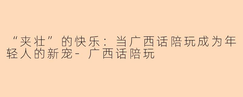 “夹壮”的快乐：当广西话陪玩成为年轻人的新宠-广西话陪玩