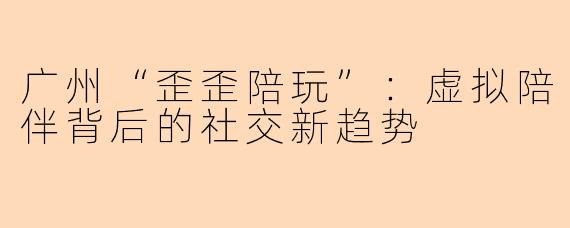 广州“歪歪陪玩”：虚拟陪伴背后的社交新趋势
