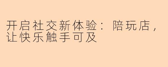 开启社交新体验:陪玩店,让快乐触手可及
