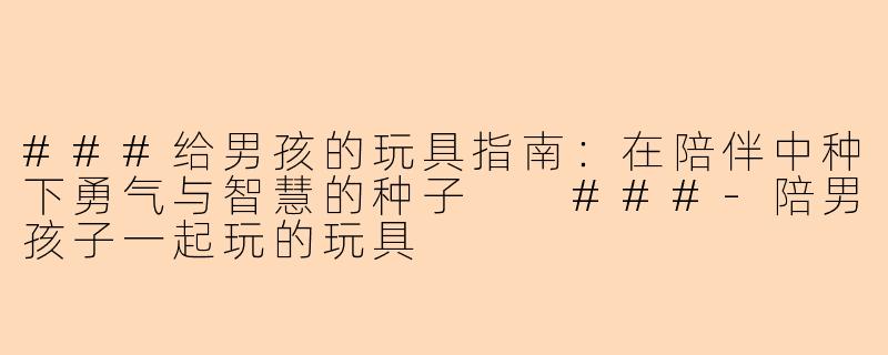 ###给男孩的玩具指南：在陪伴中种下勇气与智慧的种子

###-陪男孩子一起玩的玩具