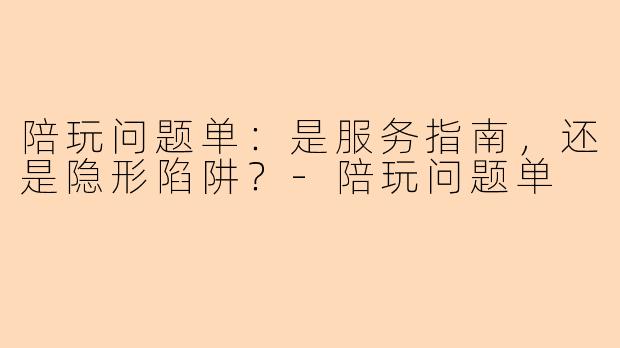 陪玩问题单：是服务指南，还是隐形陷阱？-陪玩问题单