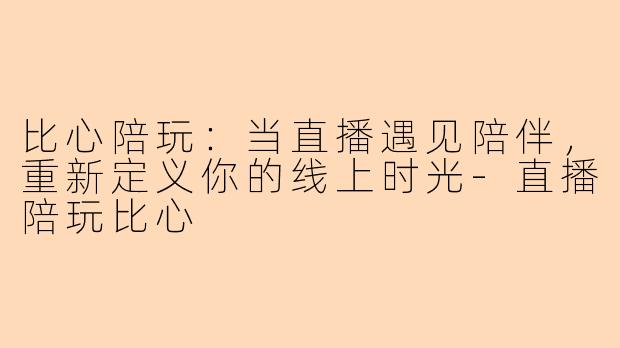 比心陪玩：当直播遇见陪伴，重新定义你的线上时光-直播陪玩比心