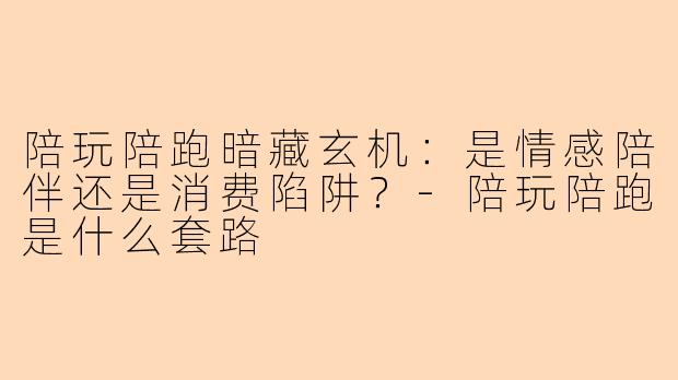 陪玩陪跑暗藏玄机：是情感陪伴还是消费陷阱？