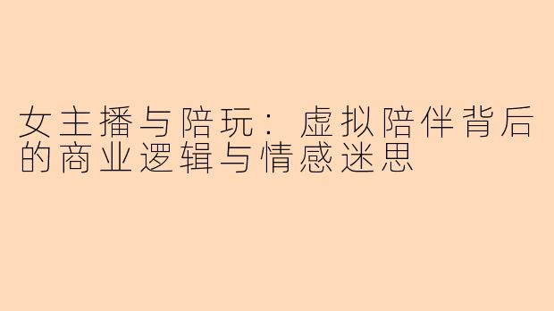 女主播与陪玩：虚拟陪伴背后的商业逻辑与情感迷思