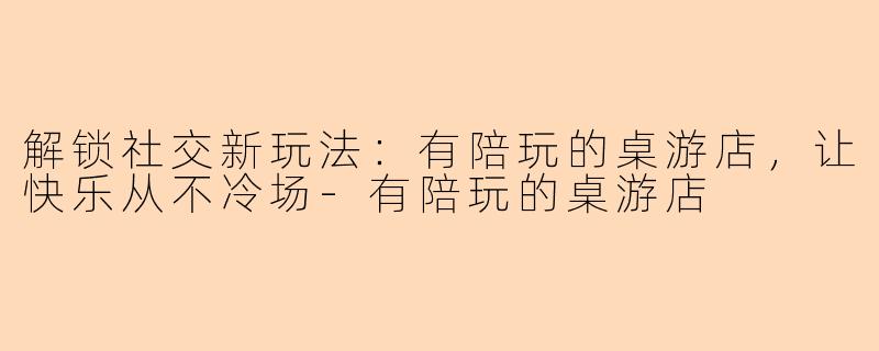 解锁社交新玩法:有陪玩的桌游店,让快乐从不冷场-有陪玩的桌游店