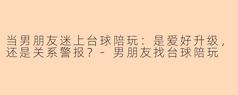 当男朋友迷上台球陪玩:是爱好升级,还是关系警报?-男朋友找台球陪玩
