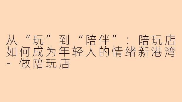 从“玩”到“陪伴”：陪玩店如何成为年轻人的情绪新港湾-做陪玩店