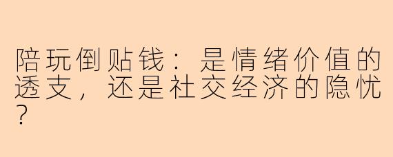 陪玩倒贴钱:是情绪价值的透支,还是社交经济的隐忧?
