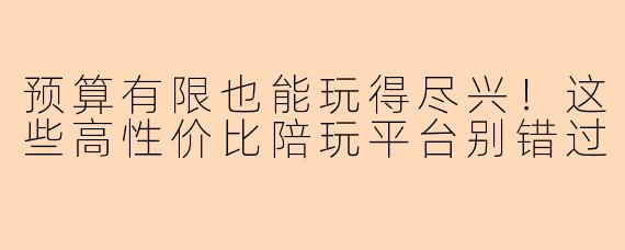 预算有限也能玩得尽兴！这些高性价比陪玩平台别错过