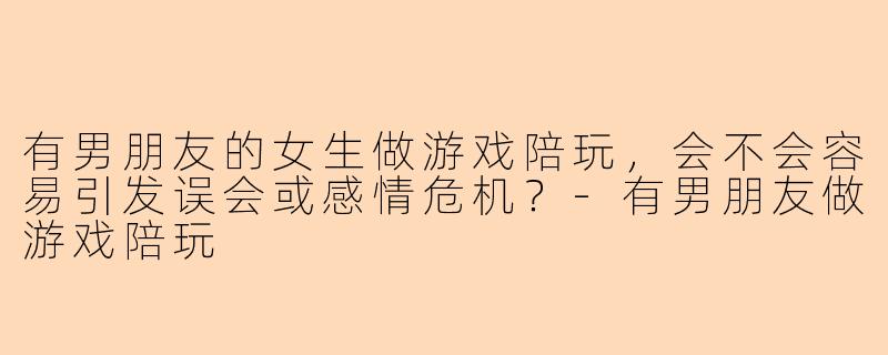 有男朋友的女生做游戏陪玩,会不会容易引发误会或感情危机?-有男朋友做游戏陪玩