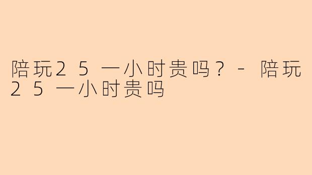 陪玩25一小时贵吗？-陪玩25一小时贵吗