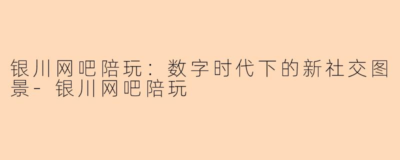 银川网吧陪玩：数字时代下的新社交图景-银川网吧陪玩