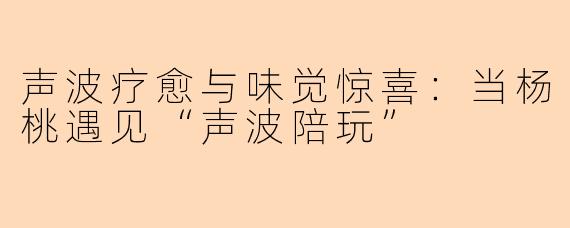 声波疗愈与味觉惊喜:当杨桃遇见“声波陪玩”