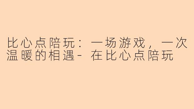 比心点陪玩：一场游戏，一次温暖的相遇-在比心点陪玩
