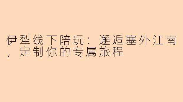 伊犁线下陪玩：邂逅塞外江南，定制你的专属旅程