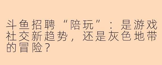 斗鱼招聘“陪玩”：是游戏社交新趋势，还是灰色地带的冒险？