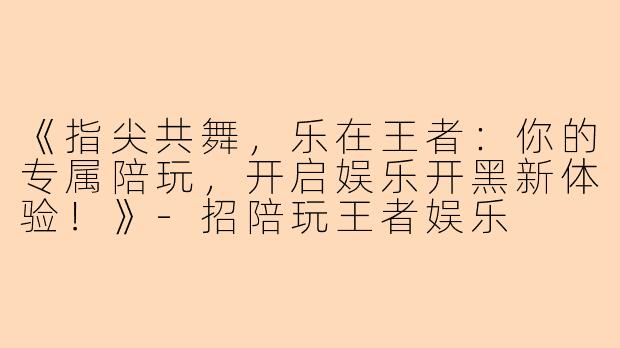 《指尖共舞，乐在王者：你的专属陪玩，开启娱乐开黑新体验！》-招陪玩王者娱乐