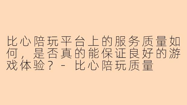 比心陪玩平台上的服务质量如何，是否真的能保证良好的游戏体验？-比心陪玩质量