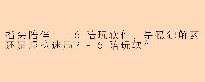 指尖陪伴:.6陪玩软件,是孤独解药还是虚拟迷局?-6陪玩软件