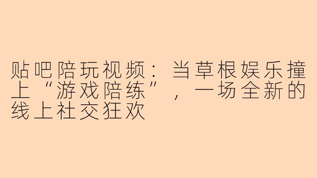 贴吧陪玩视频：当草根娱乐撞上“游戏陪练”，一场全新的线上社交狂欢