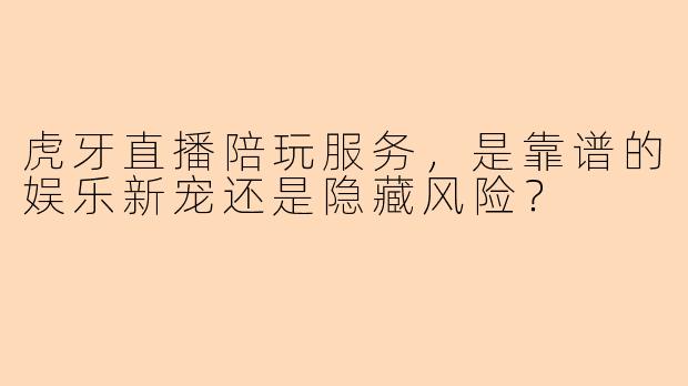 虎牙直播陪玩服务，是靠谱的娱乐新宠还是隐藏风险？