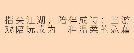 指尖江湖,陪伴成诗:当游戏陪玩成为一种温柔的慰藉