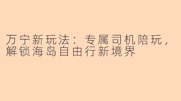 万宁新玩法：专属司机陪玩，解锁海岛自由行新境界