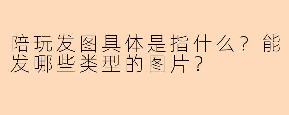 陪玩发图具体是指什么？能发哪些类型的图片？