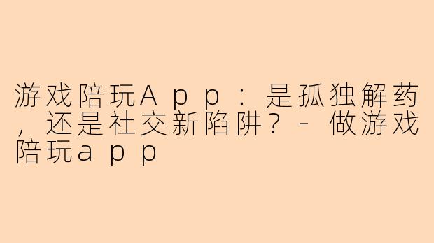 游戏陪玩App：是孤独解药，还是社交新陷阱？-做游戏陪玩app