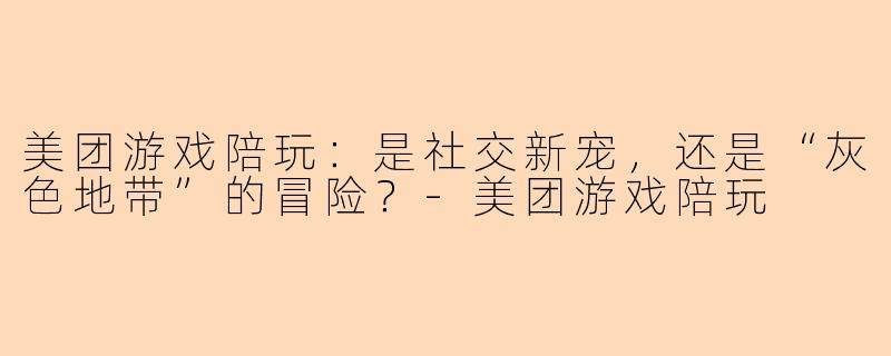美团游戏陪玩:是社交新宠,还是“灰色地带”的冒险?-美团游戏陪玩