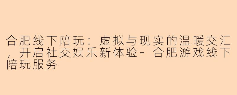 合肥线下陪玩：虚拟与现实的温暖交汇，开启社交娱乐新体验-合肥游戏线下陪玩服务