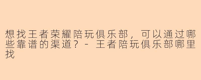 想找王者荣耀陪玩俱乐部，可以通过哪些靠谱的渠道？-王者陪玩俱乐部哪里找