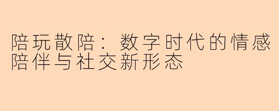 陪玩散陪:数字时代的情感陪伴与社交新形态