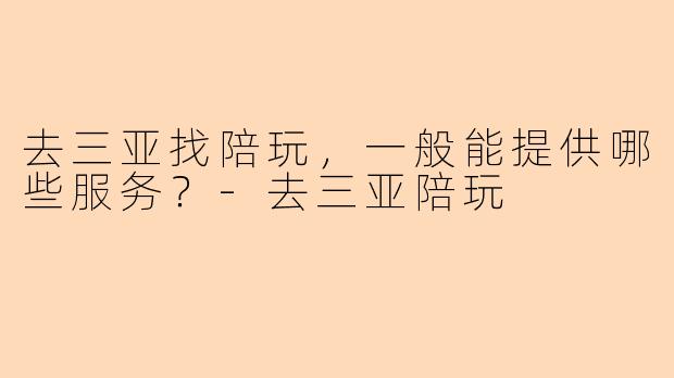 去三亚找陪玩,一般能提供哪些服务?-去三亚陪玩