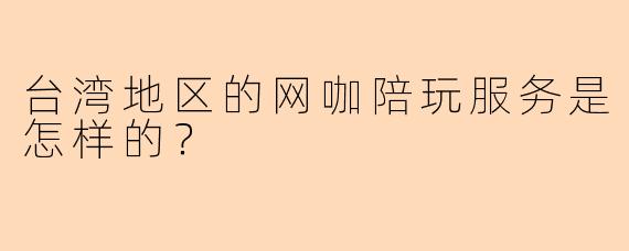 台湾地区的网咖陪玩服务是怎样的?