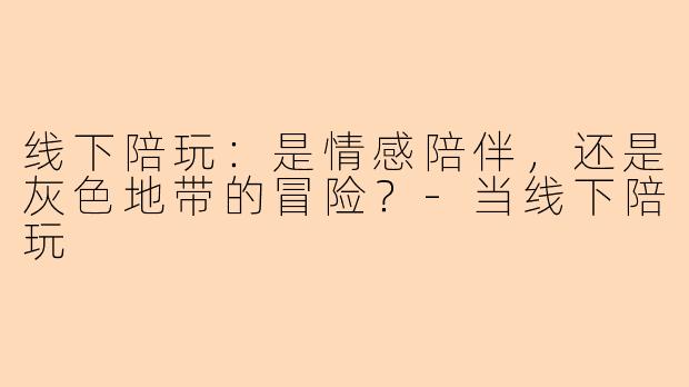 线下陪玩:是情感陪伴,还是灰色地带的冒险?-当线下陪玩